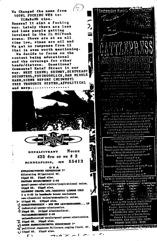 We Changed the name from TOTEL FUCKING WER to: TiMeBoMb zine. a? It aint a fucking oly there are less and Less people getting favolued im the IL WC/Punk cens. Shows are at an all are nil and £rom L1 ntioning. and the coverage for other bands/distros. Questions? Comments? Hate? Direct it our way. WEXT ISSUE; SKUMBY,DIRTAEAD? DECONTROL,PSTCHODELICS , DAN MIDDLE MANN,SCENE REPORT (MIDWEST) PREE THOUGHTS DISTRO,ATPOLITICAL and more... o) 425 drm st B 2 sinnmarrois, nn 55413 usa avmstonronces Exmssion 1% Dlistering e/gueteral . ‘il powes-slectrenica/ nsplrationsl no Sirpd Us. $59pd alve. iiZaom caArES 1o, AASISTIC Lo CLY in handmade brass esclorrs 2 Sodustrial-pover-slectronics. Siappd lseleurtace) ET—— T s3wd . V3 AneeR BARTION/IRTYA SUOUCHOST 1% 2 ittcar Supanese K/ insane, ragtng Crech. . Ssopd o